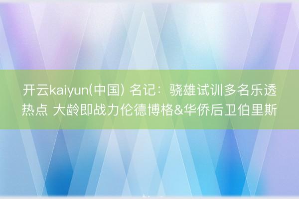 开云kaiyun(中国) 名记:骁雄试训多名乐透热点 大龄即战力伦德博格&华侨后卫伯里斯