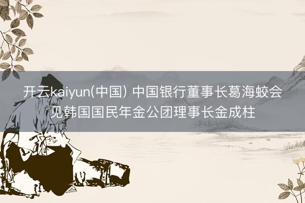 开云kaiyun(中国) 中国银行董事长葛海蛟会见韩国国民年金公团理事长金成柱