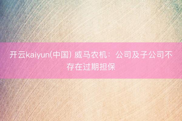 开云kaiyun(中国) 威马农机：公司及子公司不存在过期担保