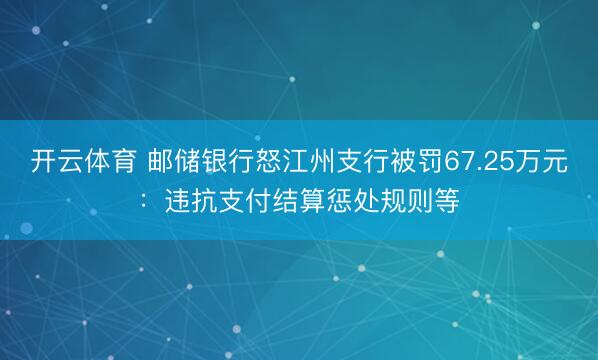 开云体育 邮储银行怒江州支行被罚67.25万元：违抗支付结算惩处规则等