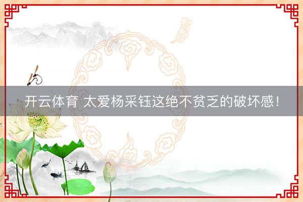开云体育 太爱杨采钰这绝不贫乏的破坏感！