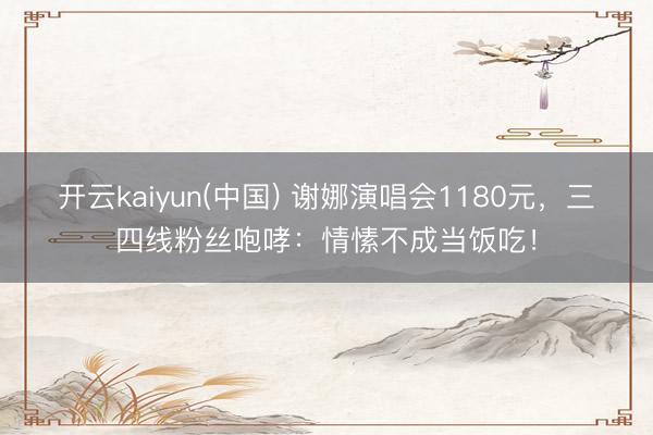 开云kaiyun(中国) 谢娜演唱会1180元，三四线粉丝咆哮：情愫不成当饭吃！