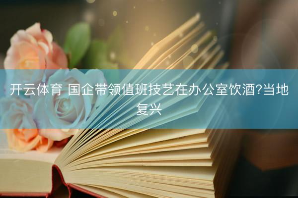 开云体育 国企带领值班技艺在办公室饮酒?当地复兴