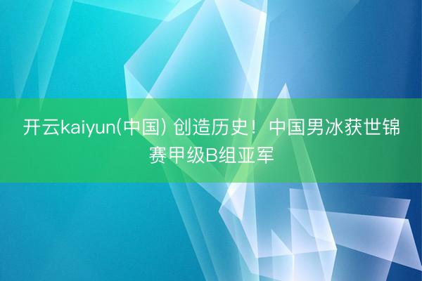 开云kaiyun(中国) 创造历史！中国男冰获世锦赛甲级B组亚军