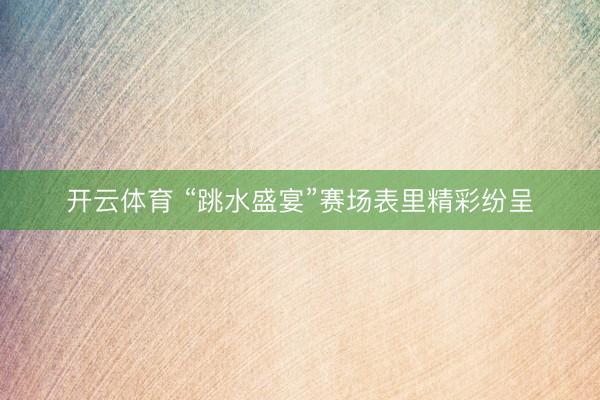 开云体育 “跳水盛宴”赛场表里精彩纷呈