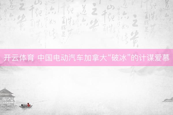 开云体育 中国电动汽车加拿大“破冰”的计谋爱慕