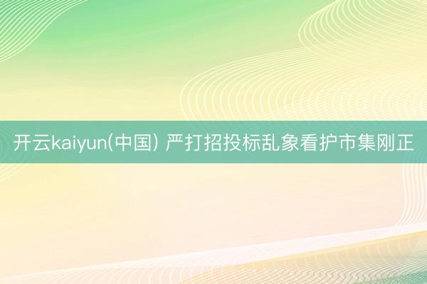 开云kaiyun(中国) 严打招投标乱象看护市集刚正