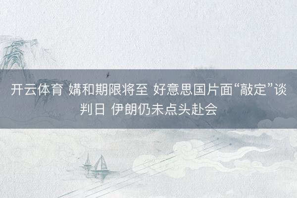 开云体育 媾和期限将至 好意思国片面“敲定”谈判日 伊朗仍未点头赴会