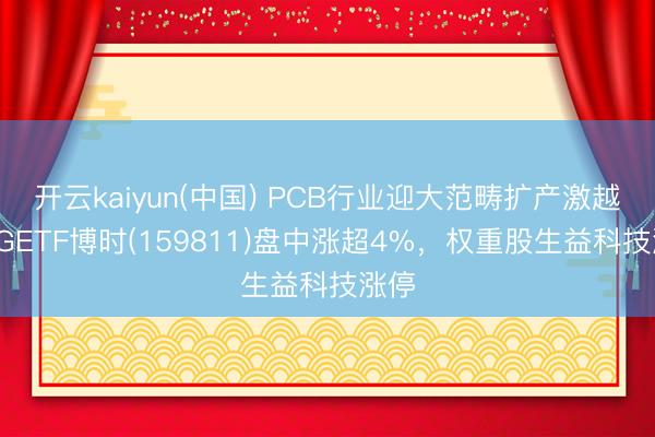 开云kaiyun(中国) PCB行业迎大范畴扩产激越，5GETF博时(159811)盘中涨超4%，权重股生益科技涨停