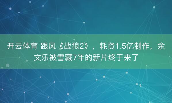 开云体育 跟风《战狼2》，耗资1.5亿制作，余文乐被雪藏7年的新片终于来了