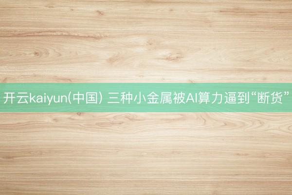 开云kaiyun(中国) 三种小金属被AI算力逼到“断货”