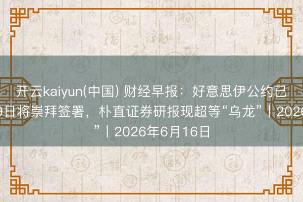 开云kaiyun(中国) 财经早报：好意思伊公约已电子签署19日将崇拜签署，朴直证券研报现超等“乌龙”丨2026年6月16日