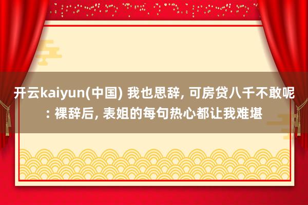 开云kaiyun(中国) 我也思辞， 可房贷八千不敢呢: 裸辞后， 表姐的每句热心都让我难堪
