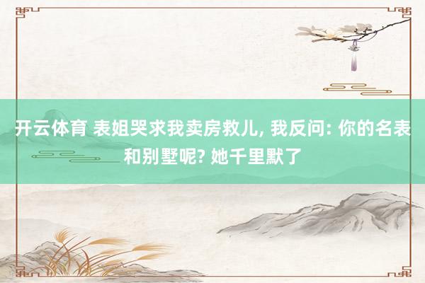 开云体育 表姐哭求我卖房救儿, 我反问: 你的名表和别墅呢? 她千里默了