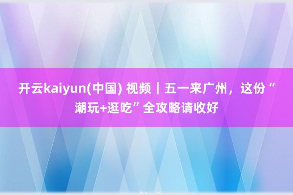 开云kaiyun(中国) 视频｜五一来广州，这份“潮玩+逛吃”全攻略请收好
