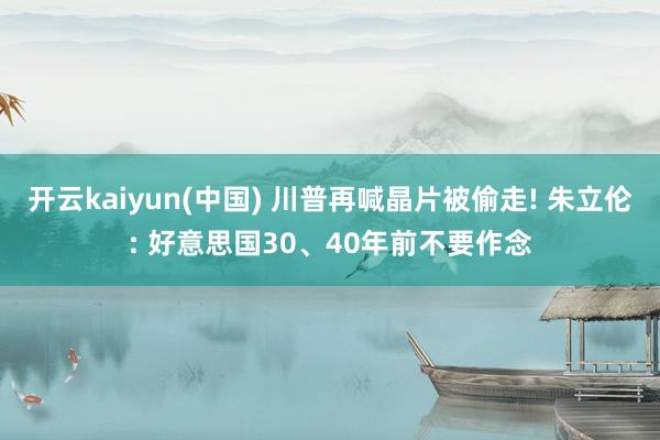 开云kaiyun(中国) 川普再喊晶片被偷走! 朱立伦: 好意思国30、40年前不要作念