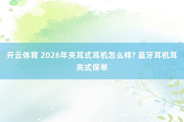 开云体育 2026年夹耳式耳机怎么样? 蓝牙耳机耳夹式保举