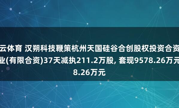 开云体育 汉朔科技鞭策杭州天国硅谷合创股权投资合资企业(有限合资)37天减执211.2万股， 套现9578.26万元