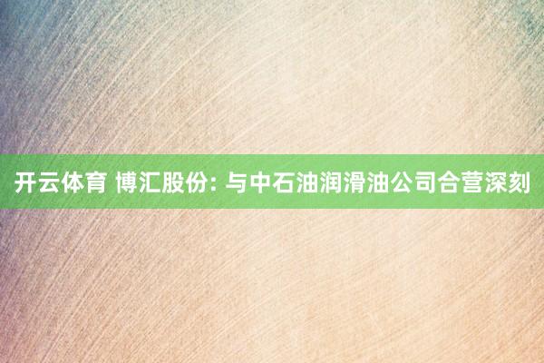 开云体育 博汇股份: 与中石油润滑油公司合营深刻