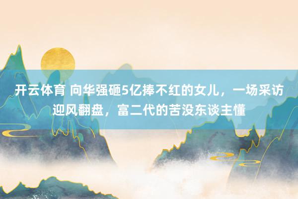 开云体育 向华强砸5亿捧不红的女儿，一场采访迎风翻盘，富二代的苦没东谈主懂