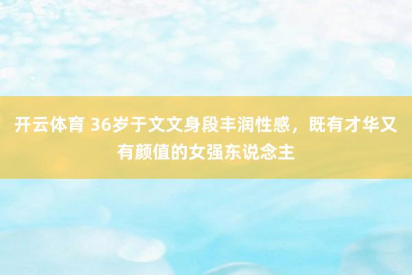 开云体育 36岁于文文身段丰润性感，既有才华又有颜值的女强东说念主