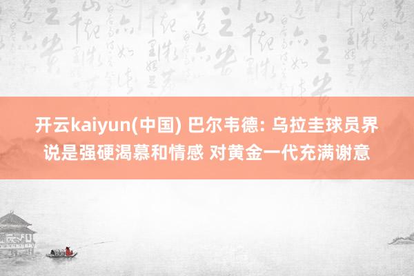 开云kaiyun(中国) 巴尔韦德: 乌拉圭球员界说是强硬渴慕和情感 对黄金一代充满谢意